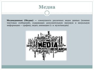 Медиа
Медиаданные (Медиа) — совокупность различных видов данных (помимо
текстовых сообщений), содержащих дополнительную звуковую и визуальную
информацию — графику, видео, анимацию (т. н. мультимедиа)
 