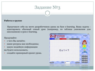 Задание №3
Работа в группе
Представьте себя на месте разработчиков урока на базе e-learning. Ваша задача -
адаптировать обычный очный урок (например, по таблице умножения для
школьников) в урок e-learning.
Продумайте:
 с чего Вы начнѐте;
 какие ресурсы вам необходимы;
 какую медийную информацию
вы будете использовать;
 создайте примерный проект урока.
 