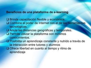 Beneficios de una plataforma de e-learning
 Brinda capacitación flexible y económica.
 Combina el poder de Internet con el de las herramientas
tecnológicas.
 Anula las distancias geográficas y temporales.
 Permite utilizar la plataforma con mínimos
conocimientos.
 Posibilita un aprendizaje constante y nutrido a través de
la interacción entre tutores y alumnos
 Ofrece libertad en cuanto al tiempo y ritmo de
aprendizaje

 
