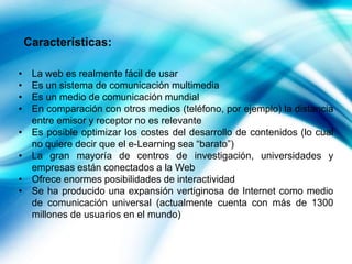 Características:
•
•
•
•
•
•
•
•

La web es realmente fácil de usar
Es un sistema de comunicación multimedia
Es un medio de comunicación mundial
En comparación con otros medios (teléfono, por ejemplo) la distancia
entre emisor y receptor no es relevante
Es posible optimizar los costes del desarrollo de contenidos (lo cual
no quiere decir que el e-Learning sea “barato”)
La gran mayoría de centros de investigación, universidades y
empresas están conectados a la Web
Ofrece enormes posibilidades de interactividad
Se ha producido una expansión vertiginosa de Internet como medio
de comunicación universal (actualmente cuenta con más de 1300
millones de usuarios en el mundo)

 