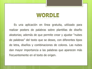 Es una aplicación en línea gratuita, utilizado para
realizar posters de palabras sobre plantillas de diseño
aleatorias; además de que permite crear y ajustar “nubes
de palabras” del texto que se desee, con diferentes tipos
de letra, diseños y combinaciones de colores. Las nubes
dan mayor importancia a las palabras que aparecen más
frecuentemente en el texto de origen.

 
