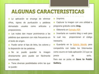 La aplicación se encarga de eliminar



Imprimir.

cifras, signos de puntuación y palabras



Capturar la imagen con una utilidad o

demasiado

programa gratuito como Jing.



usuales

como

artículos

y



preposiciones.


Las nubes dan mayor prominencia a las

Obtenerla en formato PDF.



Insertarla en nuestro blog o web para

palabras que aparecen con más frecuencia en

lo cual nos

el texto de origen.

necesario.



Puede variar el tipo de letra, los colores y
No

se

directamente

puede
pero

guardar
puede

ser

la

imagen
fácilmente

solucionado.


Tiene diversas posibilidades entre las que

se puede:

Guardarla en la Galería Wordle para

compartirla con todos los Internautas

la disposición de las palabras.




proporcionan el código

como ocurre en toda aplicación 2.0 que se
precie

de

serlo.

Para eso se pulsa en Save to Public
Gallery.

 