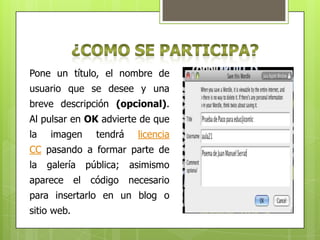 Pone un título, el nombre de
usuario que se desee y una
breve descripción (opcional).
Al pulsar en OK advierte de que
la

imagen

tendrá

licencia

CC pasando a formar parte de
la

galería

aparece

el

pública;

asimismo

código

necesario

para insertarlo en un blog o
sitio web.

 