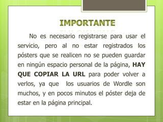 No es necesario registrarse para usar el
servicio, pero al no estar registrados los
pósters que se realicen no se pueden guardar
en ningún espacio personal de la página, HAY
QUE COPIAR LA URL para poder volver a
verlos, ya que

los usuarios de Wordle son

muchos, y en pocos minutos el póster deja de
estar en la página principal.

 