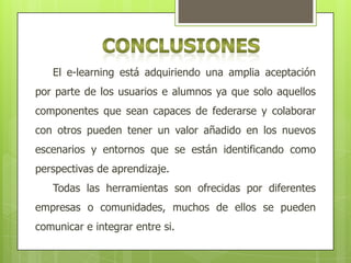 El e-learning está adquiriendo una amplia aceptación
por parte de los usuarios e alumnos ya que solo aquellos
componentes que sean capaces de federarse y colaborar
con otros pueden tener un valor añadido en los nuevos
escenarios y entornos que se están identificando como
perspectivas de aprendizaje.
Todas las herramientas son ofrecidas por diferentes
empresas o comunidades, muchos de ellos se pueden
comunicar e integrar entre si.

 