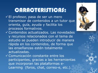 CARACTERISTICAS:
 El profesor, pasa de ser un mero
transmisor de contenidos a un tutor que
orienta, guía, ayuda y facilita los
procesos formativos.
 Contenidos actualizados. Las novedades
y recursos relacionados con el tema de
estudio se pueden introducir de manera
rápida en los contenidos, de forma que
las enseñanzas estén totalmente
actualizadas.
 Comunicación constante entre los
participantes, gracias a las herramientas
que incorporan las plataformas eLearning (foros, chat, correo-e, etc.).

 