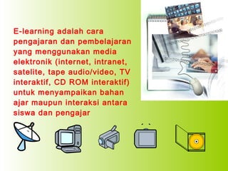 E-learning adalah cara
pengajaran dan pembelajaran
yang menggunakan media
elektronik (internet, intranet,
satelite, tape audio/video, TV
interaktif, CD ROM interaktif)
untuk menyampaikan bahan
ajar maupun interaksi antara
siswa dan pengajar

 