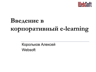 Введение в
корпоративный e-learning
Корольков Алексей
Websoft
 