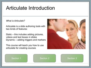 Articulate Introduction
What is Articulate?
Articulate is a slide authoring tools with
two kinds of features:
Static – this includes adding pictures,
videos and text boxes in slides
Dynamic – adding triggers and markers
This course will teach you how to use
articulate for creating courses
 