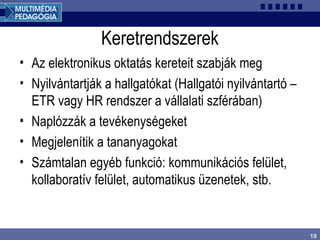 18
Keretrendszerek
• Az elektronikus oktatás kereteit szabják meg
• Nyilvántartják a hallgatókat (Hallgatói nyilvántartó –
ETR vagy HR rendszer a vállalati szférában)
• Naplózzák a tevékenységeket
• Megjelenítik a tananyagokat
• Számtalan egyéb funkció: kommunikációs felület,
kollaboratív felület, automatikus üzenetek, stb.
 