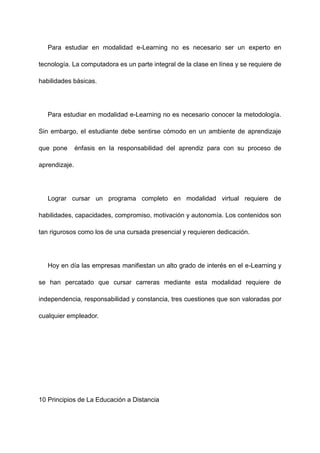 Para estudiar en modalidad e-Learning no es necesario ser un experto en
tecnología. La computadora es un parte integral de la clase en línea y se requiere de
habilidades básicas.
Para estudiar en modalidad e-Learning no es necesario conocer la metodología.
Sin embargo, el estudiante debe sentirse cómodo en un ambiente de aprendizaje
que pone énfasis en la responsabilidad del aprendiz para con su proceso de
aprendizaje.
Lograr cursar un programa completo en modalidad virtual requiere de
habilidades, capacidades, compromiso, motivación y autonomía. Los contenidos son
tan rigurosos como los de una cursada presencial y requieren dedicación.
Hoy en día las empresas manifiestan un alto grado de interés en el e-Learning y
se han percatado que cursar carreras mediante esta modalidad requiere de
independencia, responsabilidad y constancia, tres cuestiones que son valoradas por
cualquier empleador.
10 Principios de La Educación a Distancia
 