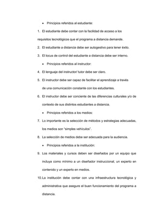  Principios referidos al estudiante:
1. El estudiante debe contar con la facilidad de acceso a los
requisitos tecnológicos que el programa a distancia demande.
2. El estudiante a distancia debe ser autogestivo para tener éxito.
3. El locus de control del estudiante a distancia debe ser interno.
 Principios referidos al instructor:
4. El lenguaje del instructor/ tutor debe ser claro.
5. El instructor debe ser capaz de facilitar el aprendizaje a través
de una comunicación constante con los estudiantes.
6. El instructor debe ser conciente de las diferencias culturales y/o de
contexto de sus distintos estudiantes a distancia.
 Principios referidos a los medios:
7. Lo importante es la selección de métodos y estrategias adecuadas,
los medios son “simples vehículos”.
8. La selección de medios debe ser adecuada para la audiencia.
 Principios referidos a la institución:
9. Los materiales y cursos deben ser diseñados por un equipo que
incluya como mínimo a un diseñador instruccional, un experto en
contenido y un experto en medios.
10.La institución debe contar con una infraestructura tecnológica y
administrativa que asegure el buen funcionamiento del programa a
distancia.
 