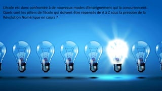 L’école est donc confrontée à de nouveaux modes d’enseignement qui la concurrencent.
Quels sont les piliers de l’école qui doivent être repensés de A à Z sous la pression de la
Révolution Numérique en cours ?
 