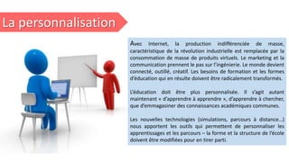 La personnalisation
Avec Internet, la production indifférenciée de masse,
caractéristique de la révolution industrielle est remplacée par la
consommation de masse de produits virtuels. Le marketing et la
communication prennent le pas sur l’ingénierie. Le monde devient
connecté, outillé, créatif. Les besoins de formation et les formes
d’éducation qui en résulte doivent être radicalement transformés.
L’éducation doit être plus personnalisée. Il s’agit autant
maintenant « d’apprendre à apprendre », d’apprendre à chercher,
que d’emmagasiner des connaissances académiques communes.
Les nouvelles technologies (simulations, parcours à distance…)
nous apportent les outils qui permettent de personnaliser les
apprentissages et les parcours – la forme et la structure de l’école
doivent être modifiées pour en tirer parti.
 
