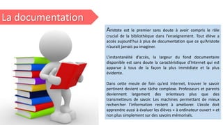 La documentation
Aristote est le premier sans doute à avoir compris le rôle
crucial de la bibliothèque dans l’enseignement. Tout élève a
accès aujourd’hui à plus de documentation que ce qu’Aristote
n’aurait jamais pu imaginer.
L’instantanéité d’accès, la largeur du fond documentaire
disponible est sans doute la caractéristique d’Internet qui est
apparue à tous de la façon la plus immédiate et la plus
évidente.
Dans cette meule de foin qu’est Internet, trouver le savoir
pertinent devient une tâche complexe. Professeurs et parents
deviennent largement des orienteurs plus que des
transmetteurs de savoir. Les machines permettant de mieux
rechercher l’information restent à améliorer. L’école doit
apprendre aussi à évaluer les élèves « à ordinateur ouvert » et
non plus simplement sur des savoirs mémorisés.
 