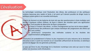 L’évaluation
La technologie numérique rend l’évaluation des élèves, des professeurs et des politiques
scolaires beaucoup plus rapide et facile, à tel point qu’il devient possible de diriger toute la
politique scolaire grâce à ces nouvelles techniques.
A partir du moment où des batteries de tests tels que des questionnaires à choix multiples sont
donnés à quelques milliers d’élèves, de façon à obtenir des résultats ayant une signification
statistique, il est possible de déterminer de façon comparative :
• Le niveau à l’instant t des élèves – et donc l’enseignement qui leur est le mieux adapté
• La performance des professeurs (par analyse statistique des progressions des élèves qui
leur sont confiés).
• La performance comparative des méthodes scolaires et les résultats des
expérimentations pédagogiques.
L’évaluation est probablement le facteur le plus important et le plus méconnu de la révolution
éducative à venir. A partir du moment où on rassemble suffisamment de données, la statistique
permet de dégager des lois générales profondes.
Le pays qui tirera le plus d’avantage de la révolution numérique sera celui qui saura le mieux
utiliser ces nouveaux outils d’évaluation.
 