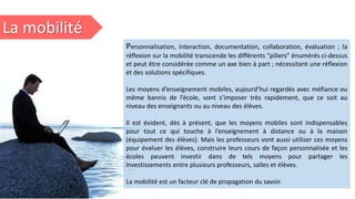 La mobilité
Personnalisation, interaction, documentation, collaboration, évaluation ; la
réflexion sur la mobilité transcende les différents “piliers” énumérés ci-dessus
et peut être considérée comme un axe bien à part ; nécessitant une réflexion
et des solutions spécifiques.
Les moyens d’enseignement mobiles, aujourd’hui regardés avec méfiance ou
même bannis de l’école, vont s’imposer très rapidement, que ce soit au
niveau des enseignants ou au niveau des élèves.
Il est évident, dès à présent, que les moyens mobiles sont indispensables
pour tout ce qui touche à l’enseignement à distance ou à la maison
(équipement des élèves). Mais les professeurs vont aussi utiliser ces moyens
pour évaluer les élèves, construire leurs cours de façon personnalisée et les
écoles peuvent investir dans de tels moyens pour partager les
investissements entre plusieurs professeurs, salles et élèves.
La mobilité est un facteur clé de propagation du savoir.
 
