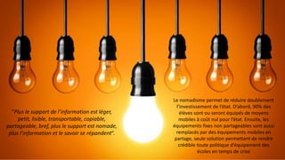 “Plus le support de l’information est léger,
petit, lisible, transportable, copiable,
partageable, bref, plus le support est nomade,
plus l’information et le savoir se répandent“.
Le nomadisme permet de réduire doublement
l’investissement de l’état. D’abord, 90% des
élèves sont ou seront équipés de moyens
mobiles à coût nul pour l’état. Ensuite, les
équipements fixes non partageables sont aussi
remplacés par des équipements mobiles en
partage, seule solution permettant de rendre
crédible toute politique d’équipement des
écoles en temps de crise
 