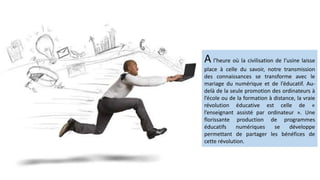 A l’heure où la civilisation de l’usine laisse
place à celle du savoir, notre transmission
des connaissances se transforme avec le
mariage du numérique et de l’éducatif. Au-
delà de la seule promotion des ordinateurs à
l’école ou de la formation à distance, la vraie
révolution éducative est celle de «
l’enseignant assisté par ordinateur ». Une
florissante production de programmes
éducatifs numériques se développe
permettant de partager les bénéfices de
cette révolution.
 