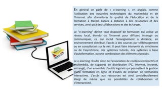 En général on parle de « e-learning », en anglais, comme
l’utilisation des nouvelles technologies du multimédia et de
l'Internet afin d'améliorer la qualité de l'éducation et de la
formation à travers l'accès à distance à des ressources et des
services, ainsi qu'à des collaborations et des échanges.
Le "e-learning" définit tout dispositif de formation qui utilise un
réseau local, étendu ou l’internet pour diffuser, interagir ou
communiquer, ce qui inclut l’enseignement à distance, en
environnement distribué, l’accès à des sources par téléchargement
ou en consultation sur le net. Il peut faire intervenir du synchrone
ou de l’asynchrone, des systèmes tutorés, des systèmes à base
d’autoformation, ou une combinaison des éléments évoqués.
Le e-learning résulte donc de l'association de contenus interactifs et
multimédia, de supports de distribution (PC, internet, intranet,
extranet), d'un ensemble d'outils logiciels qui permettent la gestion
d'une formation en ligne et d'outils de création de formations
interactives. L'accès aux ressources est ainsi considérablement
élargi de même que les possibilités de collaboration et
d'interactivité.
 