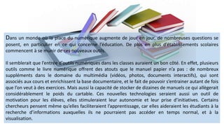 Dans un monde où la place du numérique augmente de jour en jour, de nombreuses questions se
posent, en particulier en ce qui concerne l’éducation. De plus en plus d’établissements scolaires
commencent à se munir de ces nouveaux outils.
Il semblerait que l’entrée d’outils numériques dans les classes auraient un bon côté. En effet, plusieurs
outils comme le livre numérique offrent des atouts que le manuel papier n’a pas : de nombreux
suppléments dans le domaine du multimédia (vidéos, photos, documents interactifs), qui sont
associés aux cours et enrichissent la base documentaire, et le fait de pouvoir s’entrainer autant de fois
que l’on veut à des exercices. Mais aussi la capacité de stocker de dizaines de manuels ce qui allègerait
considérablement le poids du cartable. Ces nouvelles technologies seraient aussi un outil de
motivation pour les élèves, elles stimuleraient leur autonomie et leur prise d’initiatives. Certains
chercheurs pensent même qu’elles faciliteraient l’apprentissage, car elles aideraient les étudiants à la
recherche d’informations auxquelles ils ne pourraient pas accéder en temps normal, et à la
visualisation.
 