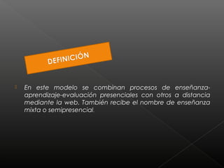  En este modelo se combinan procesos de enseñanza-aprendizaje- 
evaluación presenciales con otros a distancia 
mediante la web. También recibe el nombre de enseñanza 
mixta o semipresencial. 
 