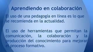Aprendiendo en colaboración 
El uso de una pedagogía en línea es lo que 
se recomienda en la actualidad. 
El uso de herramientas que permitan la 
comunicación, la colaboración y la 
producción del conocimiento para mejorar 
el proceso formativo. 
 