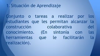 1. Situación de Aprendizaje 
Conjunto o tareas a realizar por los 
estudiantes que les permitan alcanzar la 
construcción colaborativa del 
conocimiento. (En sintonía con las 
herramientas que le facilitarán la 
realización). 
 