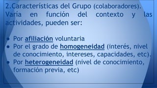 2.Características del Grupo (colaboradores). 
Varía en función del contexto y las 
actividades, pueden ser: 
● Por afiliación voluntaria 
● Por el grado de homogeneidad (interés, nivel 
de conocimiento, intereses, capacidades, etc). 
● Por heterogeneidad (nivel de conocimiento, 
formación previa, etc) 
 