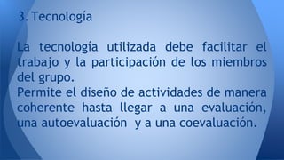3. Tecnología 
La tecnología utilizada debe facilitar el 
trabajo y la participación de los miembros 
del grupo. 
Permite el diseño de actividades de manera 
coherente hasta llegar a una evaluación, 
una autoevaluación y a una coevaluación. 
 