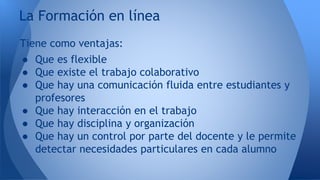 La Formación en línea 
Tiene como ventajas: 
● Que es flexible 
● Que existe el trabajo colaborativo 
● Que hay una comunicación fluida entre estudiantes y 
profesores 
● Que hay interacción en el trabajo 
● Que hay disciplina y organización 
● Que hay un control por parte del docente y le permite 
detectar necesidades particulares en cada alumno 
