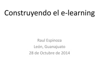Construyendo el e-learning 
Raul Espinoza 
León, Guanajuato 
28 de Octubre de 2014 
 