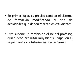 • En primer lugar, es preciso cambiar el sistema 
de formación modificando el tipo de 
actividades que deben realizar los estudiantes. 
• Esto supone un cambio en el rol del profesor, 
quien debe explicitar muy bien su papel en el 
seguimiento y la tutorización de las tareas. 
 
