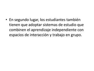 • En segundo lugar, los estudiantes también 
tienen que adoptar sistemas de estudio que 
combinen el aprendizaje independiente con 
espacios de interacción y trabajo en grupo. 
 
