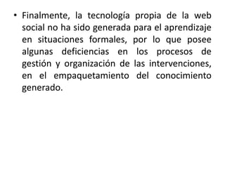 • Finalmente, la tecnología propia de la web 
social no ha sido generada para el aprendizaje 
en situaciones formales, por lo que posee 
algunas deficiencias en los procesos de 
gestión y organización de las intervenciones, 
en el empaquetamiento del conocimiento 
generado. 
