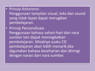 • Prinsip Koherensi
Penggunaan tampilan visual, teks dan sound
yang tidak tepat dapat merugikan
pembelajaran.
• Prinsip Personalisasi.
Penggunaan bahasa sehari-hari dan nara
sumber lain dapat meningkatkan
pembelajaran. Misalnya suatu CD
pembelajaran akan lebih menarik jika
digunakan bahasa keseharian dan diiringi
dengan narasi dari nara sumber.
 