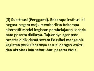 (3) Substitusi (Pengganti). Beberapa institusi di
negara-negara maju memberikan beberapa
alternatif model kegiatan pembelajaran kepada
para peserta didiknya. Tujuannya agar para
peserta didik dapat secara fleksibel mengelola
kegiatan perkuliahannya sesuai dengan waktu
dan aktivitas lain sehari-hari peserta didik.
 