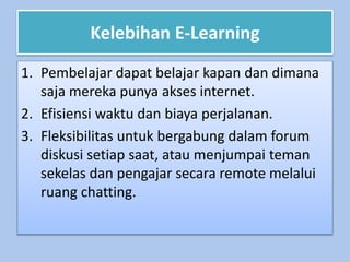 Kelebihan E-Learning
1. Pembelajar dapat belajar kapan dan dimana
saja mereka punya akses internet.
2. Efisiensi waktu dan biaya perjalanan.
3. Fleksibilitas untuk bergabung dalam forum
diskusi setiap saat, atau menjumpai teman
sekelas dan pengajar secara remote melalui
ruang chatting.
 
