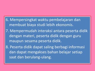 6. Mempersingkat waktu pembelajaran dan
membuat biaya studi lebih ekonomis.
7. Mempermudah interaksi antara peserta didik
dengan materi, peserta didik dengan guru
maupun sesama peserta didik.
8. Peserta didik dapat saling berbagi informasi
dan dapat mengakses bahan belajar setiap
saat dan berulang-ulang.
 