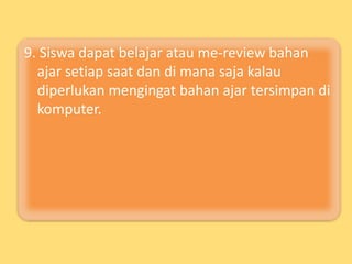 9. Siswa dapat belajar atau me-review bahan
ajar setiap saat dan di mana saja kalau
diperlukan mengingat bahan ajar tersimpan di
komputer.
 