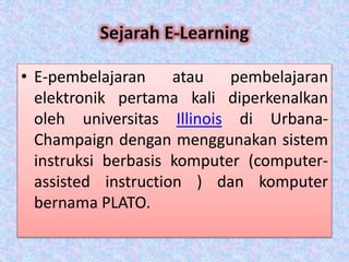 • E-pembelajaran atau pembelajaran
elektronik pertama kali diperkenalkan
oleh universitas Illinois di Urbana-
Champaign dengan menggunakan sistem
instruksi berbasis komputer (computer-
assisted instruction ) dan komputer
bernama PLATO.
 