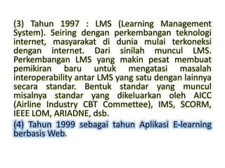 (3) Tahun 1997 : LMS (Learning Management
System). Seiring dengan perkembangan teknologi
internet, masyarakat di dunia mulai terkoneksi
dengan internet. Dari sinilah muncul LMS.
Perkembangan LMS yang makin pesat membuat
pemikiran baru untuk mengatasi masalah
interoperability antar LMS yang satu dengan lainnya
secara standar. Bentuk standar yang muncul
misalnya standar yang dikeluarkan oleh AICC
(Airline Industry CBT Commettee), IMS, SCORM,
IEEE LOM, ARIADNE, dsb.
(4) Tahun 1999 sebagai tahun Aplikasi E-learning
berbasis Web.
 