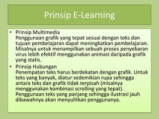 Prinsip E-Learning
• Prinsip Multimedia
Penggunaan grafik yang tepat sesuai dengan teks dan
tujuan pembelajaran dapat meningkatkan pembelajaran.
Misalnya untuk menampilkan sebuah proses penyebaran
virus lebih efektif menggunakan animasi daripada grafik
yang statis.
• Prinsip Hubungan
Penempatan teks harus berdekatan dengan grafik. Untuk
teks yang banyak, diatur sedemikian rupa sehingga
antara teks dan grafik tidak terpisah (misalnya
menggunakan kombinasi scrolling yang tepat).
Penggunaan teks yang panjang sehingga ilustrasi jauh
dibawahnya akan menyulitkan penggunanya.
 