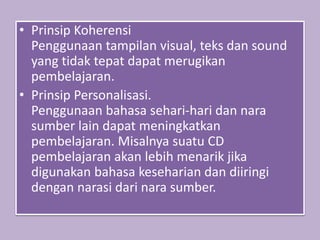 • Prinsip Koherensi
Penggunaan tampilan visual, teks dan sound
yang tidak tepat dapat merugikan
pembelajaran.
• Prinsip Personalisasi.
Penggunaan bahasa sehari-hari dan nara
sumber lain dapat meningkatkan
pembelajaran. Misalnya suatu CD
pembelajaran akan lebih menarik jika
digunakan bahasa keseharian dan diiringi
dengan narasi dari nara sumber.
 