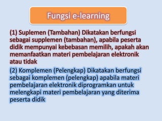 Fungsi E-Learning
(1) Suplemen (Tambahan) Dikatakan berfungsi
sebagai supplemen (tambahan), apabila peserta
didik mempunyai kebebasan memilih, apakah akan
memanfaatkan materi pembelajaran elektronik
atau tidak
(2) Komplemen (Pelengkap) Dikatakan berfungsi
sebagai komplemen (pelengkap) apabila materi
pembelajaran elektronik diprogramkan untuk
melengkapi materi pembelajaran yang diterima
peserta didik
Fungsi e-learning
 