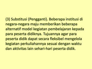 (3) Substitusi (Pengganti). Beberapa institusi di
negara-negara maju memberikan beberapa
alternatif model kegiatan pembelajaran kepada
para peserta didiknya. Tujuannya agar para
peserta didik dapat secara fleksibel mengelola
kegiatan perkuliahannya sesuai dengan waktu
dan aktivitas lain sehari-hari peserta didik.
 