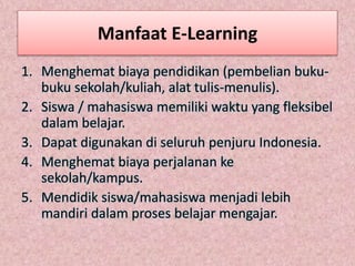 Manfaat E-Learning
1. Menghemat biaya pendidikan (pembelian buku-
buku sekolah/kuliah, alat tulis-menulis).
2. Siswa / mahasiswa memiliki waktu yang fleksibel
dalam belajar.
3. Dapat digunakan di seluruh penjuru Indonesia.
4. Menghemat biaya perjalanan ke
sekolah/kampus.
5. Mendidik siswa/mahasiswa menjadi lebih
mandiri dalam proses belajar mengajar.
 