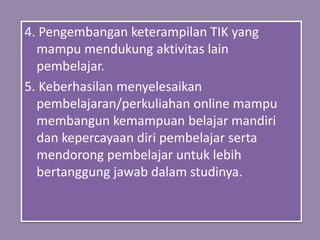 4. Pengembangan keterampilan TIK yang
mampu mendukung aktivitas lain
pembelajar.
5. Keberhasilan menyelesaikan
pembelajaran/perkuliahan online mampu
membangun kemampuan belajar mandiri
dan kepercayaan diri pembelajar serta
mendorong pembelajar untuk lebih
bertanggung jawab dalam studinya.
 