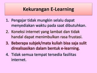 Kekurangan E-Learning
1. Pengajar tidak mungkin selalu dapat
menyediakan waktu pada saat dibutuhkan.
2. Koneksi internet yang lambat dan tidak
handal dapat menimbulkan rasa frustasi.
3. Beberapa subjek/mata kuliah bisa saja sulit
direalisasikan dalam bentuk e-learning.
4. Tidak semua tempat tersedia fasilitas
internet.
 
