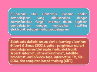E-Learning atau elektornik learning adalah
pembelajaran yang dilaksanakan dengan
memanfaatkan fungsi internet dalam kegiatan
pembelajaran dengan menjadikan fasilitas
elektronik sebagai media pembelajaran.
Salah satu definisi umum dari e-learning diberikan
Gilbert & Jones (2001), yaitu : pengiriman materi
pembelajaran melalui suatu media elektronik
seperti internet, intranet/extranet, satellite
broadcast, audio/video tape, interactive TV, CD-
ROM, dan computer-based training (CBT).
 